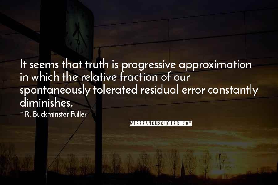 R. Buckminster Fuller Quotes: It seems that truth is progressive approximation in which the relative fraction of our spontaneously tolerated residual error constantly diminishes.