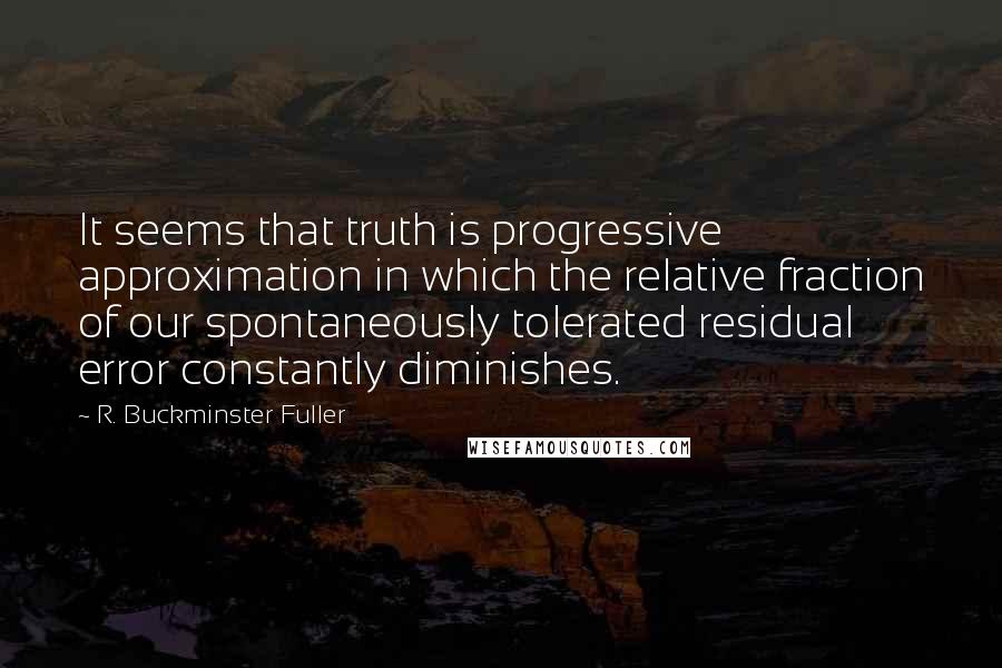 R. Buckminster Fuller Quotes: It seems that truth is progressive approximation in which the relative fraction of our spontaneously tolerated residual error constantly diminishes.