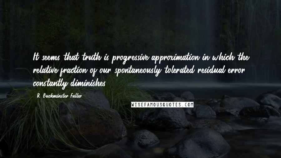 R. Buckminster Fuller Quotes: It seems that truth is progressive approximation in which the relative fraction of our spontaneously tolerated residual error constantly diminishes.