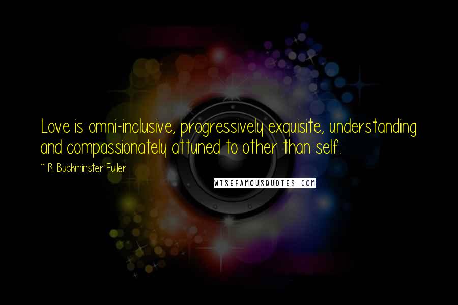 R. Buckminster Fuller Quotes: Love is omni-inclusive, progressively exquisite, understanding and compassionately attuned to other than self.