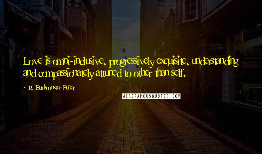 R. Buckminster Fuller Quotes: Love is omni-inclusive, progressively exquisite, understanding and compassionately attuned to other than self.