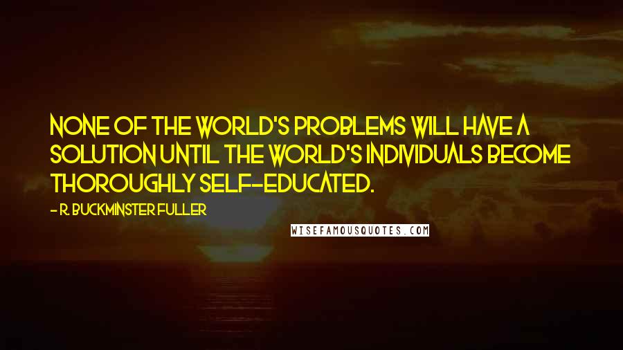 R. Buckminster Fuller Quotes: None of the world's problems will have a solution until the world's individuals become thoroughly self-educated.