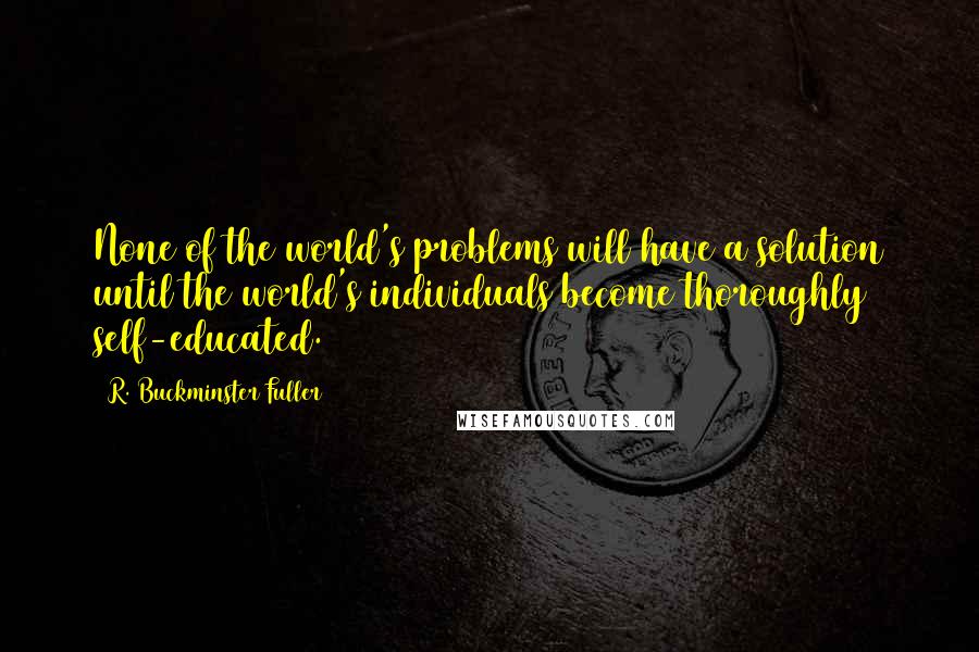 R. Buckminster Fuller Quotes: None of the world's problems will have a solution until the world's individuals become thoroughly self-educated.