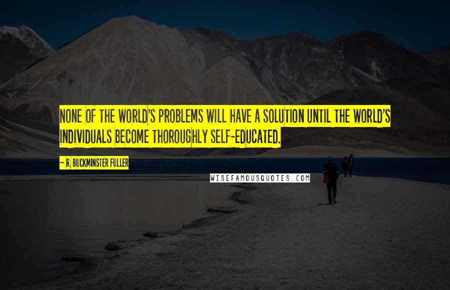 R. Buckminster Fuller Quotes: None of the world's problems will have a solution until the world's individuals become thoroughly self-educated.