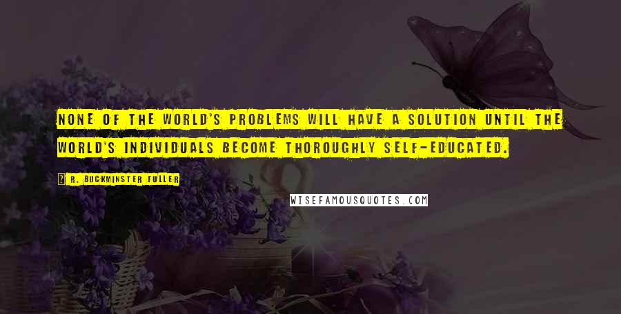 R. Buckminster Fuller Quotes: None of the world's problems will have a solution until the world's individuals become thoroughly self-educated.