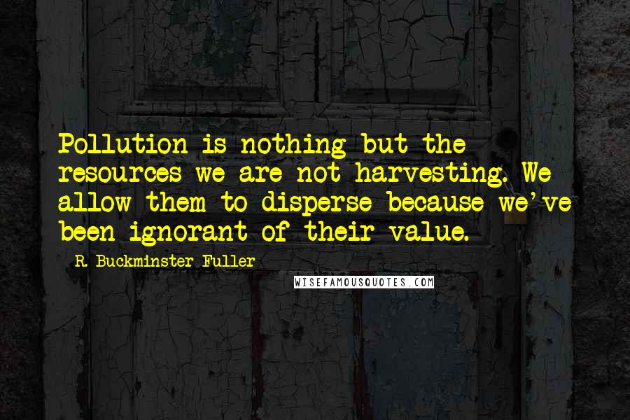 R. Buckminster Fuller Quotes: Pollution is nothing but the resources we are not harvesting. We allow them to disperse because we've been ignorant of their value.