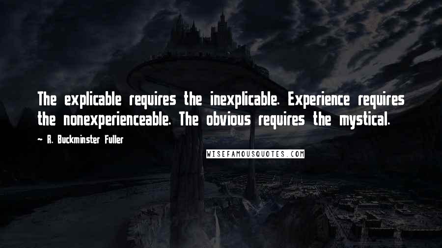 R. Buckminster Fuller Quotes: The explicable requires the inexplicable. Experience requires the nonexperienceable. The obvious requires the mystical.