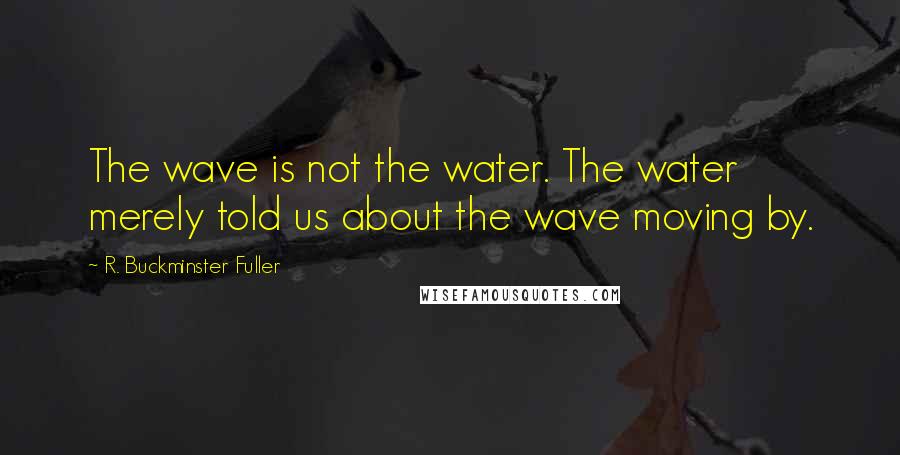 R. Buckminster Fuller Quotes: The wave is not the water. The water merely told us about the wave moving by.