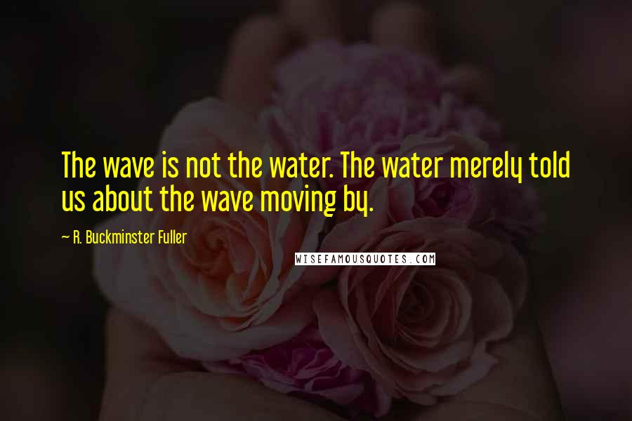 R. Buckminster Fuller Quotes: The wave is not the water. The water merely told us about the wave moving by.