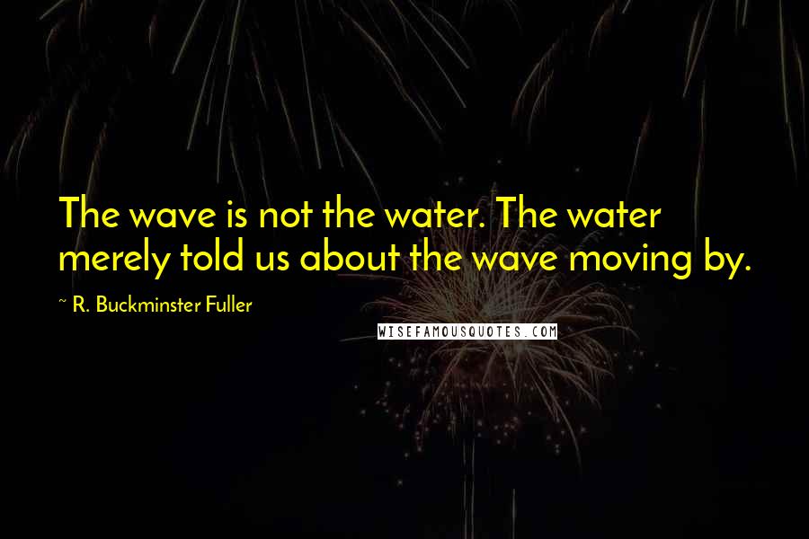 R. Buckminster Fuller Quotes: The wave is not the water. The water merely told us about the wave moving by.