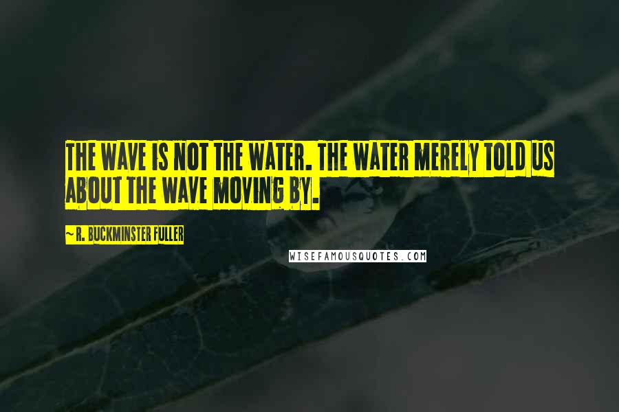 R. Buckminster Fuller Quotes: The wave is not the water. The water merely told us about the wave moving by.