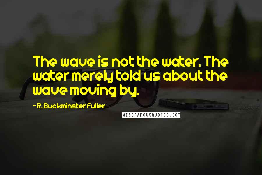 R. Buckminster Fuller Quotes: The wave is not the water. The water merely told us about the wave moving by.