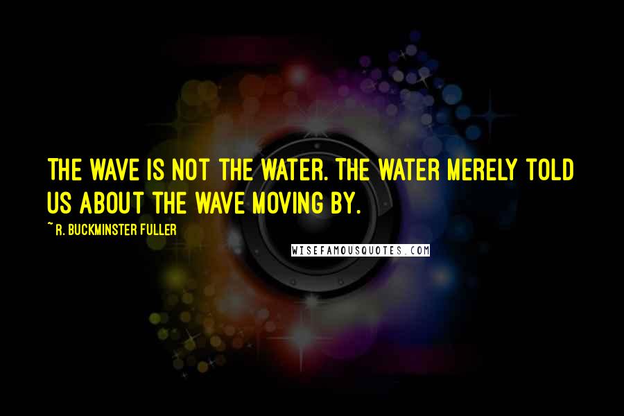 R. Buckminster Fuller Quotes: The wave is not the water. The water merely told us about the wave moving by.