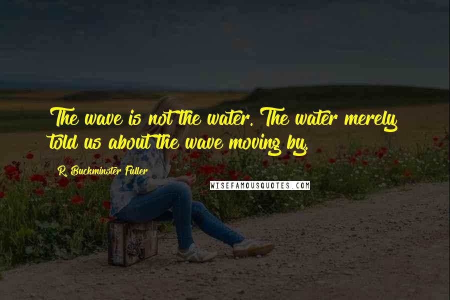 R. Buckminster Fuller Quotes: The wave is not the water. The water merely told us about the wave moving by.