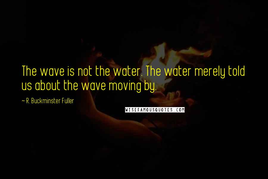 R. Buckminster Fuller Quotes: The wave is not the water. The water merely told us about the wave moving by.