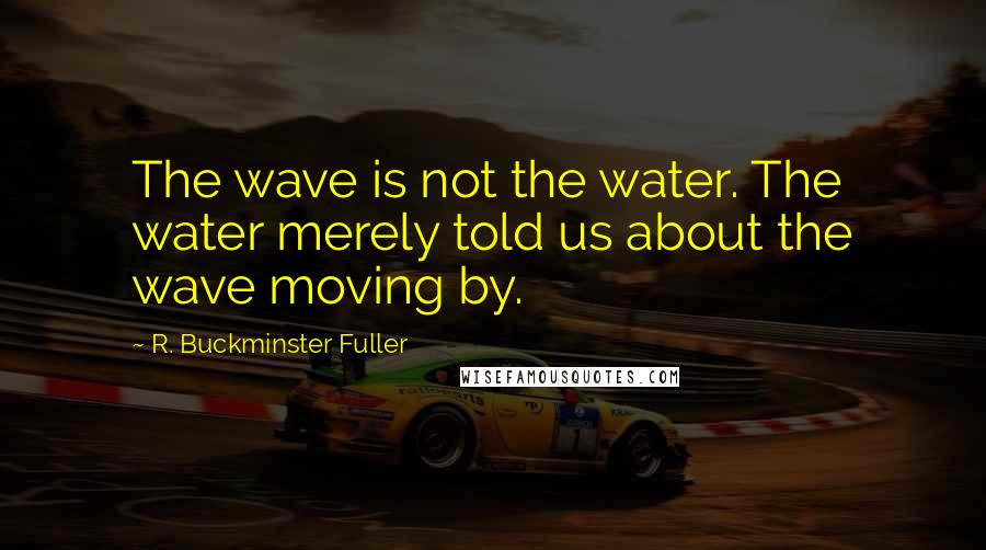 R. Buckminster Fuller Quotes: The wave is not the water. The water merely told us about the wave moving by.