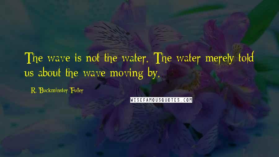 R. Buckminster Fuller Quotes: The wave is not the water. The water merely told us about the wave moving by.