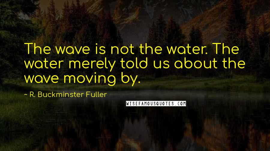 R. Buckminster Fuller Quotes: The wave is not the water. The water merely told us about the wave moving by.