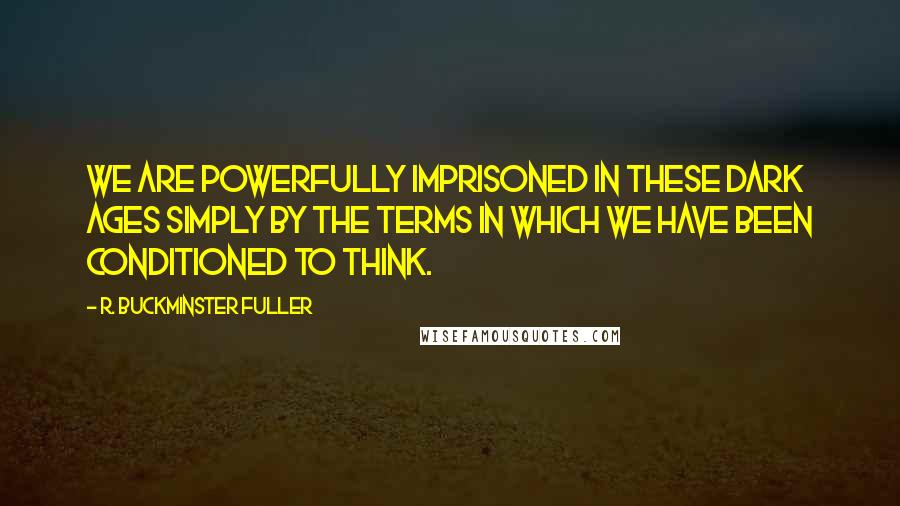 R. Buckminster Fuller Quotes: We are powerfully imprisoned in these Dark Ages simply by the terms in which we have been conditioned to think.