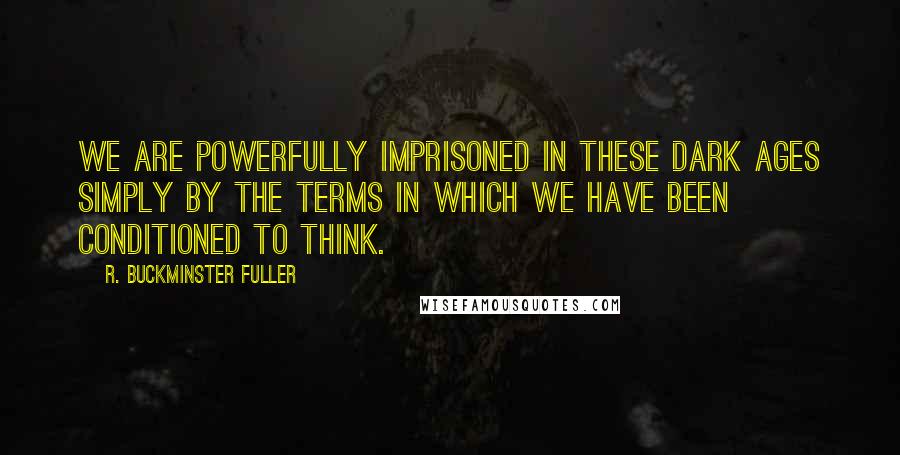 R. Buckminster Fuller Quotes: We are powerfully imprisoned in these Dark Ages simply by the terms in which we have been conditioned to think.