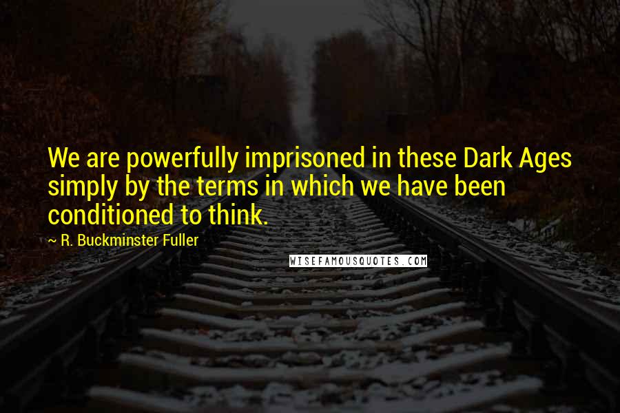 R. Buckminster Fuller Quotes: We are powerfully imprisoned in these Dark Ages simply by the terms in which we have been conditioned to think.