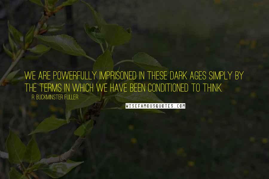 R. Buckminster Fuller Quotes: We are powerfully imprisoned in these Dark Ages simply by the terms in which we have been conditioned to think.