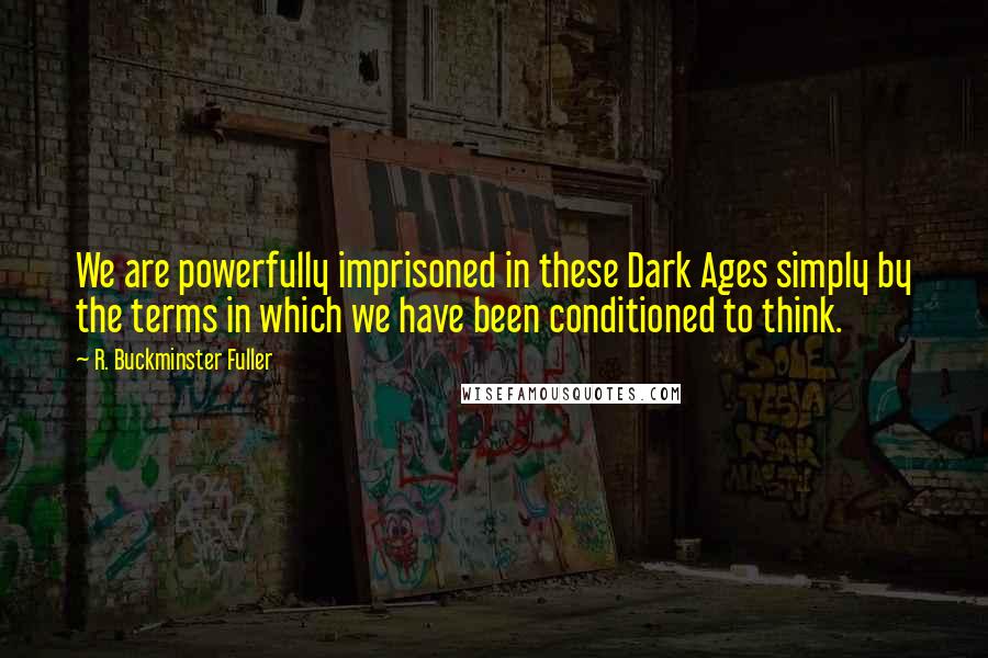 R. Buckminster Fuller Quotes: We are powerfully imprisoned in these Dark Ages simply by the terms in which we have been conditioned to think.