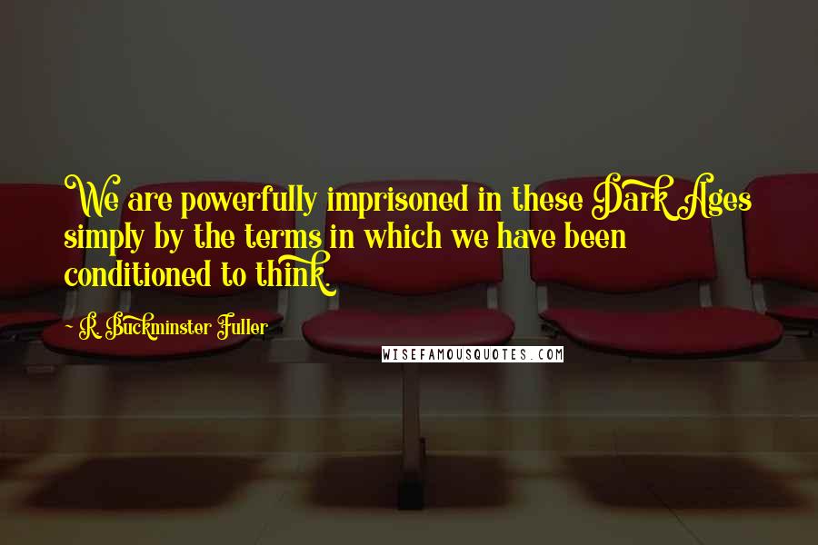 R. Buckminster Fuller Quotes: We are powerfully imprisoned in these Dark Ages simply by the terms in which we have been conditioned to think.