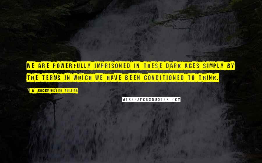 R. Buckminster Fuller Quotes: We are powerfully imprisoned in these Dark Ages simply by the terms in which we have been conditioned to think.