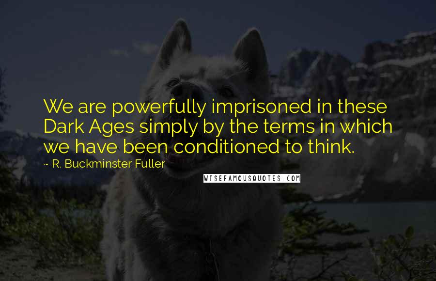 R. Buckminster Fuller Quotes: We are powerfully imprisoned in these Dark Ages simply by the terms in which we have been conditioned to think.