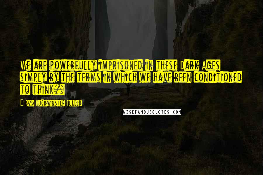 R. Buckminster Fuller Quotes: We are powerfully imprisoned in these Dark Ages simply by the terms in which we have been conditioned to think.