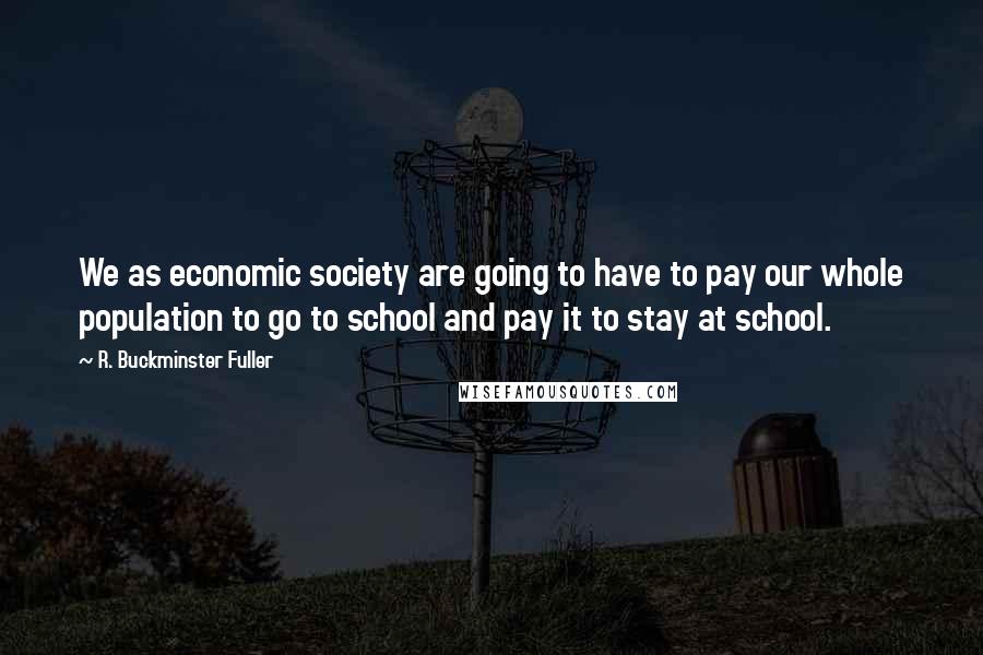 R. Buckminster Fuller Quotes: We as economic society are going to have to pay our whole population to go to school and pay it to stay at school.