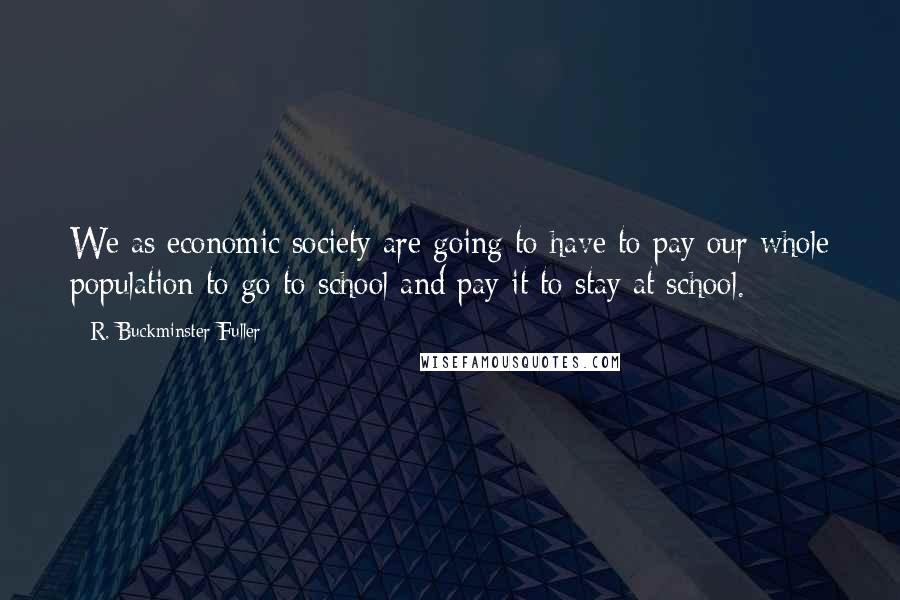 R. Buckminster Fuller Quotes: We as economic society are going to have to pay our whole population to go to school and pay it to stay at school.