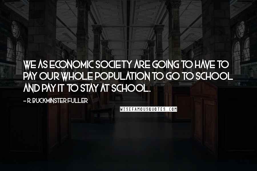 R. Buckminster Fuller Quotes: We as economic society are going to have to pay our whole population to go to school and pay it to stay at school.