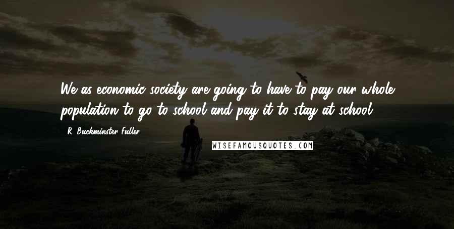 R. Buckminster Fuller Quotes: We as economic society are going to have to pay our whole population to go to school and pay it to stay at school.