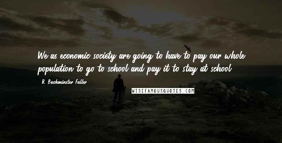 R. Buckminster Fuller Quotes: We as economic society are going to have to pay our whole population to go to school and pay it to stay at school.