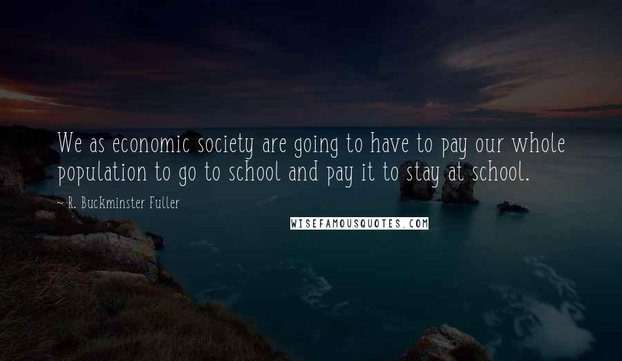 R. Buckminster Fuller Quotes: We as economic society are going to have to pay our whole population to go to school and pay it to stay at school.