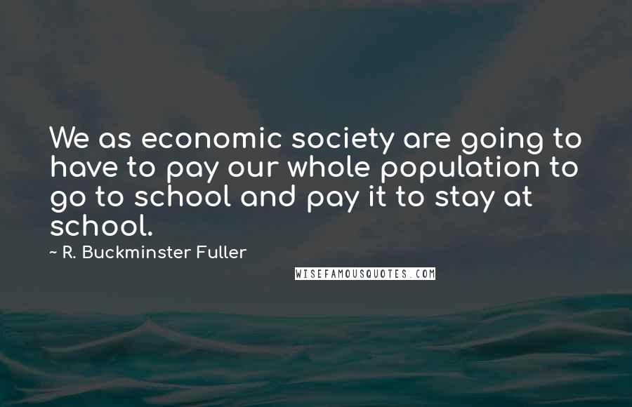 R. Buckminster Fuller Quotes: We as economic society are going to have to pay our whole population to go to school and pay it to stay at school.