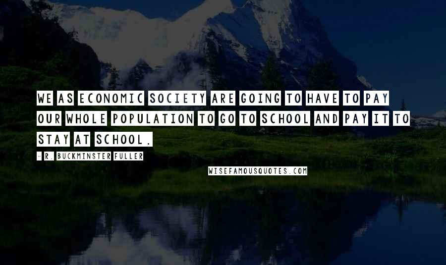R. Buckminster Fuller Quotes: We as economic society are going to have to pay our whole population to go to school and pay it to stay at school.