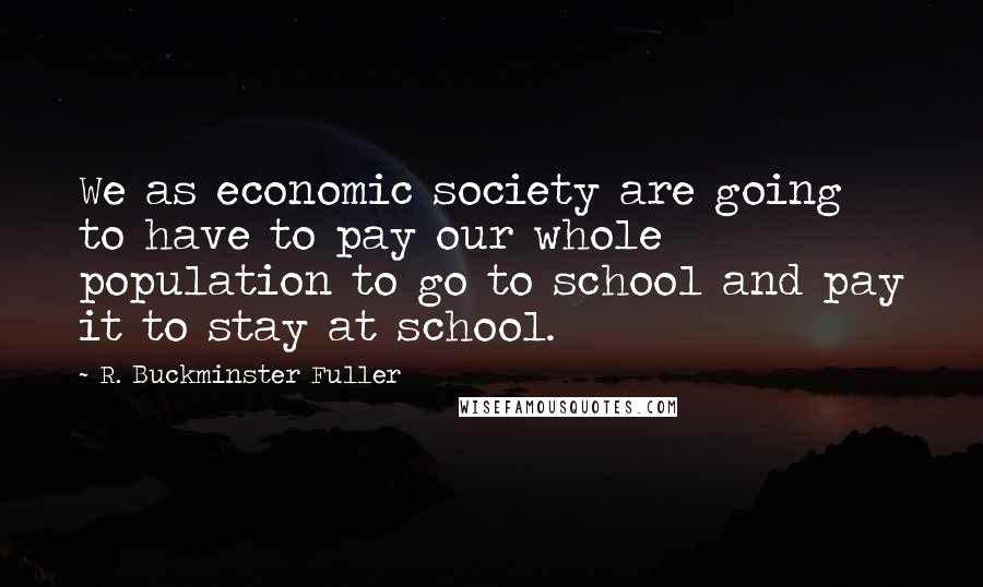 R. Buckminster Fuller Quotes: We as economic society are going to have to pay our whole population to go to school and pay it to stay at school.