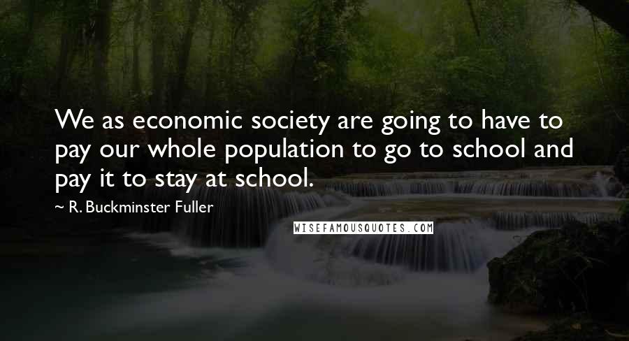 R. Buckminster Fuller Quotes: We as economic society are going to have to pay our whole population to go to school and pay it to stay at school.