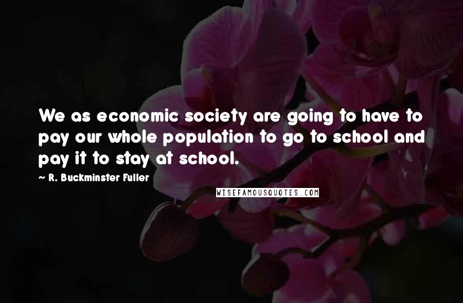 R. Buckminster Fuller Quotes: We as economic society are going to have to pay our whole population to go to school and pay it to stay at school.