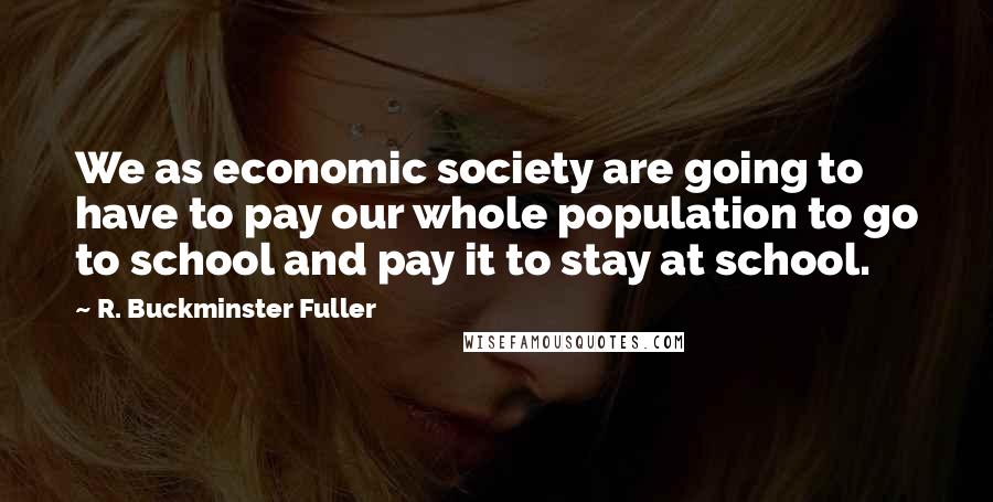 R. Buckminster Fuller Quotes: We as economic society are going to have to pay our whole population to go to school and pay it to stay at school.