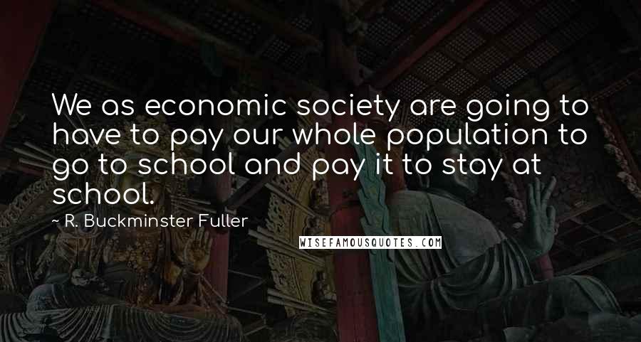R. Buckminster Fuller Quotes: We as economic society are going to have to pay our whole population to go to school and pay it to stay at school.