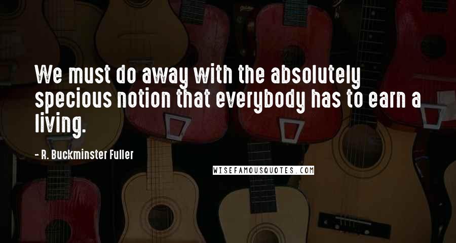 R. Buckminster Fuller Quotes: We must do away with the absolutely specious notion that everybody has to earn a living.