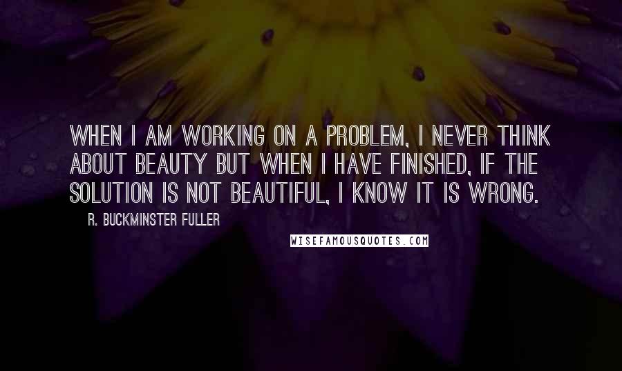 R. Buckminster Fuller Quotes: When I am working on a problem, I never think about beauty but when I have finished, if the solution is not beautiful, I know it is wrong.