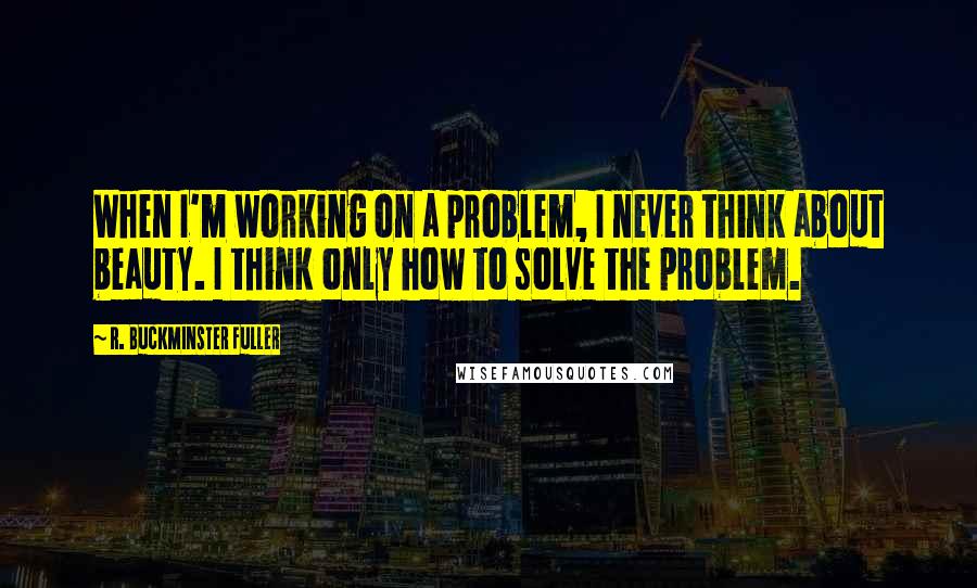 R. Buckminster Fuller Quotes: When I'm working on a problem, I never think about beauty. I think only how to solve the problem.