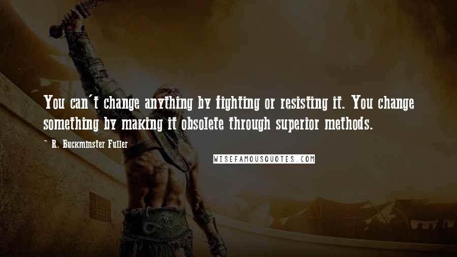 R. Buckminster Fuller Quotes: You can't change anything by fighting or resisting it. You change something by making it obsolete through superior methods.