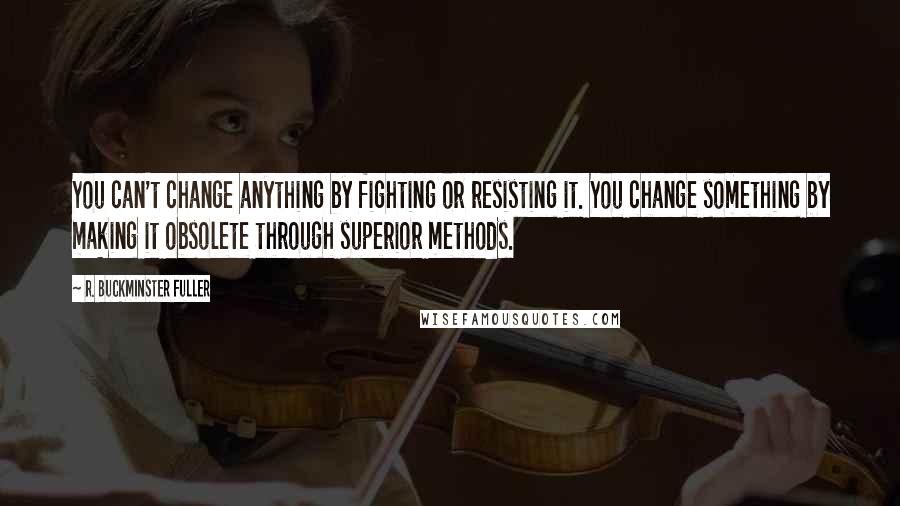 R. Buckminster Fuller Quotes: You can't change anything by fighting or resisting it. You change something by making it obsolete through superior methods.