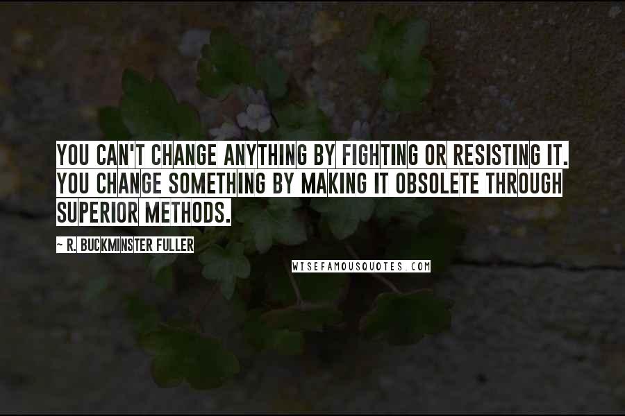 R. Buckminster Fuller Quotes: You can't change anything by fighting or resisting it. You change something by making it obsolete through superior methods.